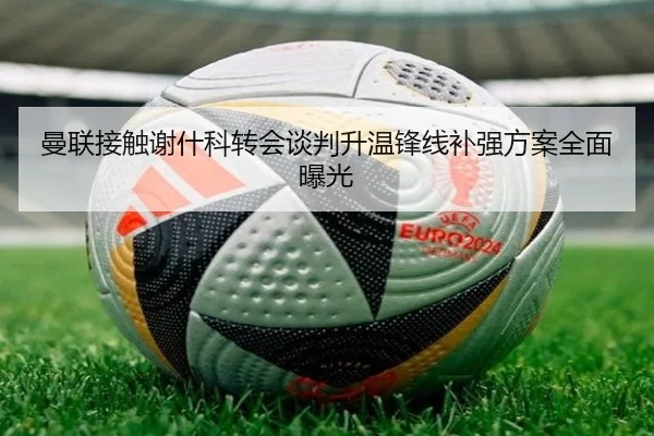 曼联接触谢什科转会谈判升温锋线补强方案全面曝光